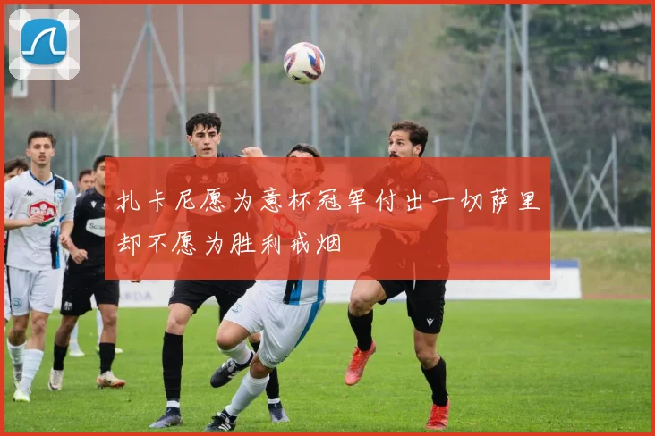 扎卡尼愿为意杯冠军付出一切萨里却不愿为胜利戒烟