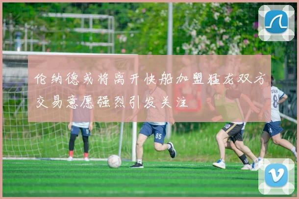 伦纳德或将离开快船加盟猛龙双方交易意愿强烈引发关注