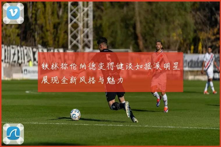 铁林称伦纳德变得健谈如摇滚明星展现全新风格与魅力