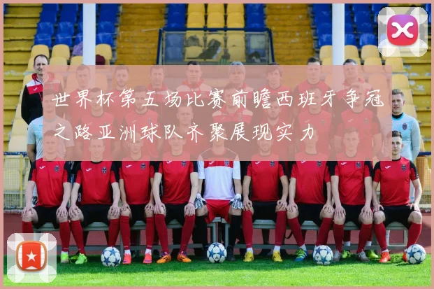 世界杯第五场比赛前瞻西班牙争冠之路亚洲球队齐聚展现实力