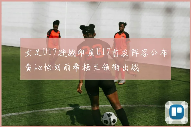 女足U17迎战印度U17首发阵容公布黄沁怡刘雨希杨兰领衔出战