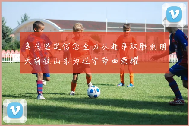 乌戈坚定信念全力以赴争取胜利明天前往山东为辽宁带回荣耀