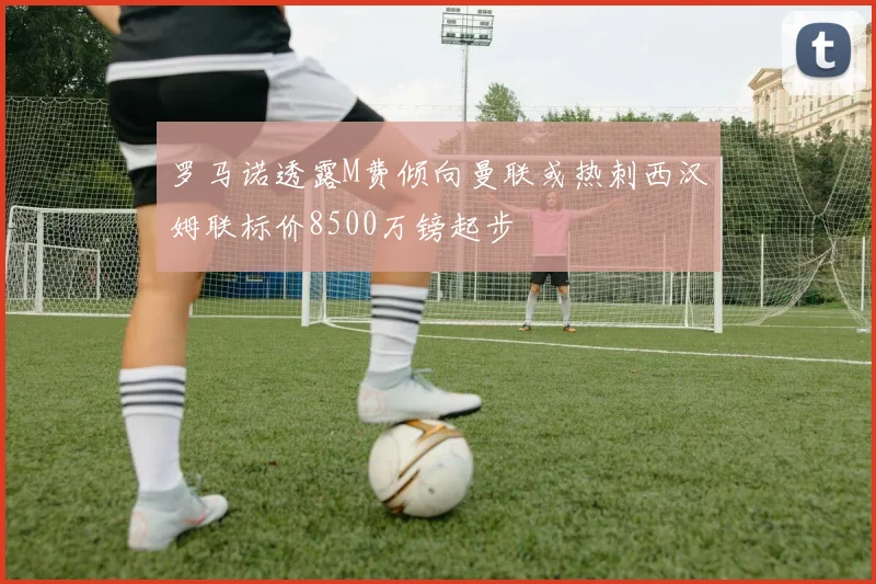 罗马诺透露M费倾向曼联或热刺西汉姆联标价8500万镑起步