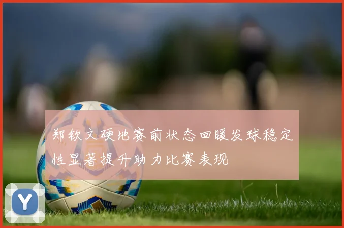 郑钦文硬地赛前状态回暖发球稳定性显著提升助力比赛表现