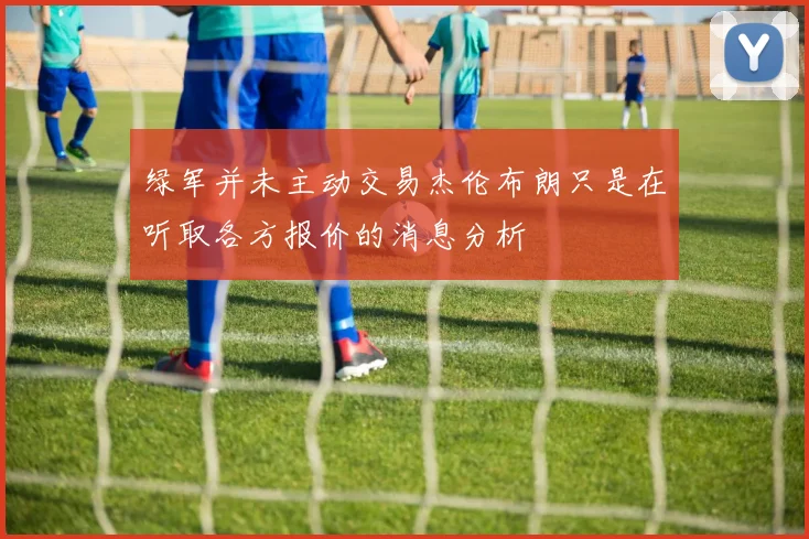 绿军并未主动交易杰伦布朗只是在听取各方报价的消息分析
