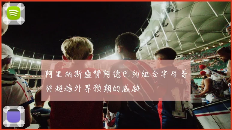 阿里纳斯盛赞阿德巴约组合字母哥将超越外界预期的威胁