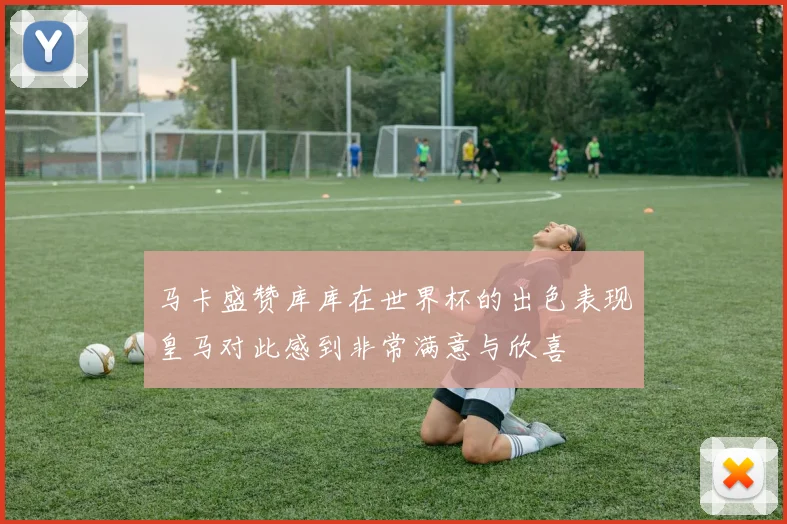 马卡盛赞库库在世界杯的出色表现皇马对此感到非常满意与欣喜