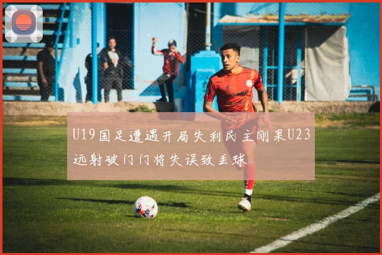 U19国足遭遇开局失利民主刚果U23远射破门门将失误致丢球
