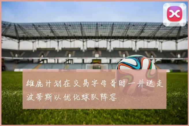 雄鹿计划在交易字母哥时一并送走波蒂斯以优化球队阵容