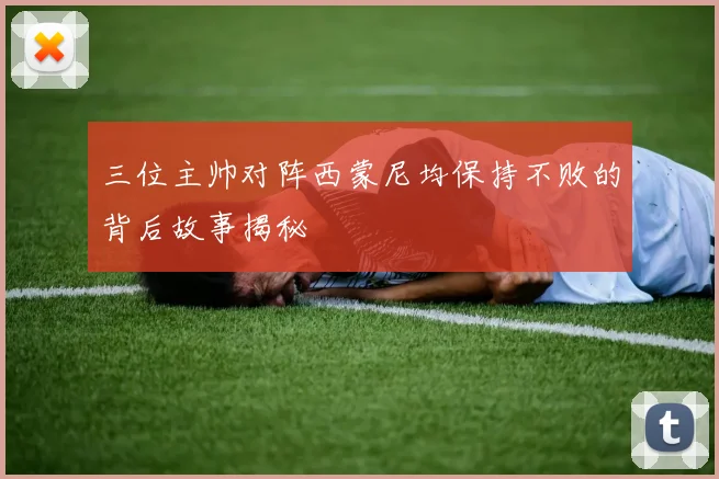 三位主帅对阵西蒙尼均保持不败的背后故事揭秘