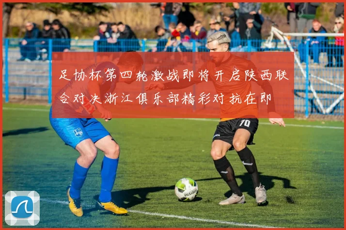 足协杯第四轮激战即将开启陕西联合对决浙江俱乐部精彩对抗在即
