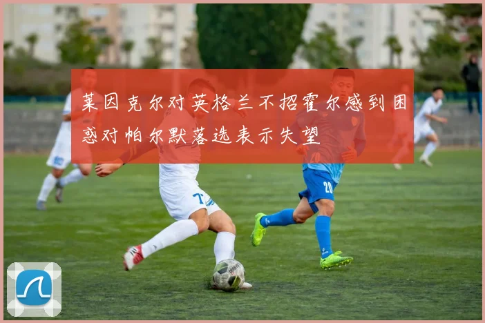 莱因克尔对英格兰不招霍尔感到困惑对帕尔默落选表示失望