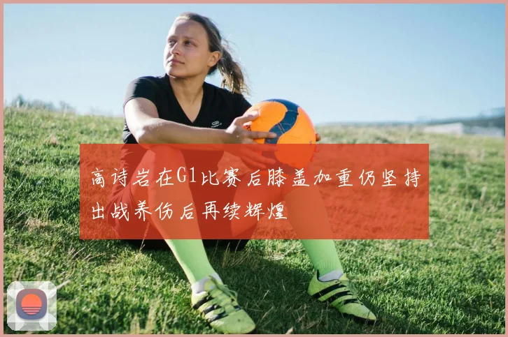 高诗岩在G1比赛后膝盖加重仍坚持出战养伤后再续辉煌