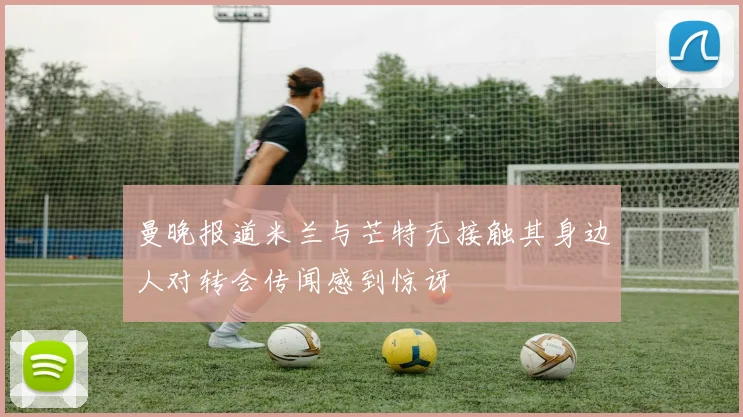 曼晚报道米兰与芒特无接触其身边人对转会传闻感到惊讶