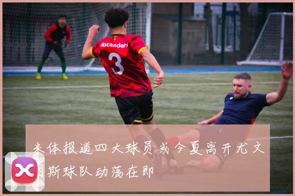 米体报道四大球员或今夏离开尤文图斯球队动荡在即