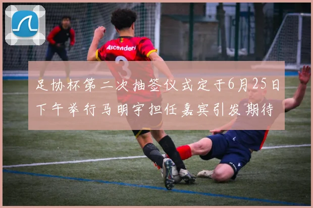足协杯第二次抽签仪式定于6月25日下午举行马明宇担任嘉宾引发期待