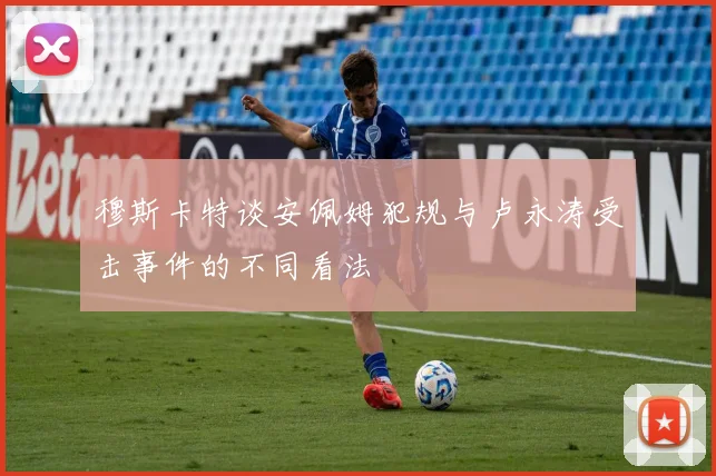 穆斯卡特谈安佩姆犯规与卢永涛受击事件的不同看法