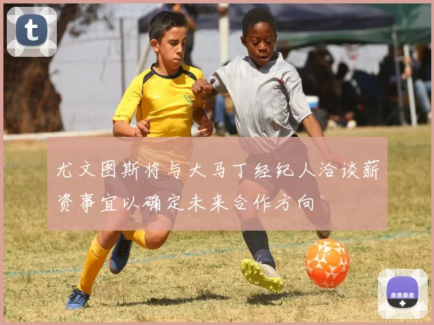 尤文图斯将与大马丁经纪人洽谈薪资事宜以确定未来合作方向
