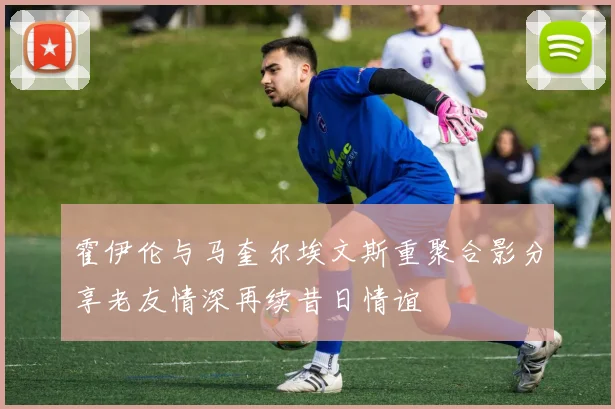 霍伊伦与马奎尔埃文斯重聚合影分享老友情深再续昔日情谊