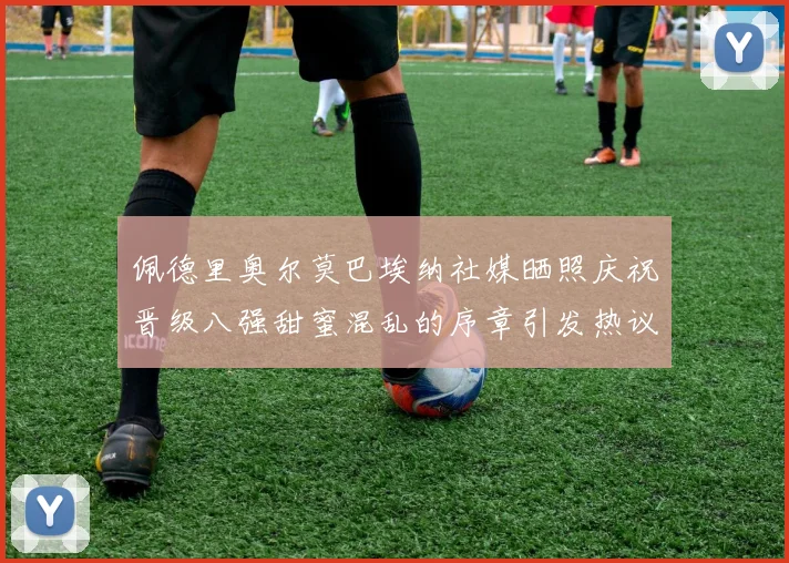 佩德里奥尔莫巴埃纳社媒晒照庆祝晋级八强甜蜜混乱的序章引发热议